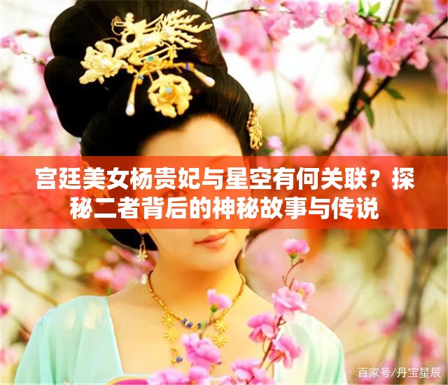 宫廷美女杨贵妃与星空有何关联？探秘二者背后的神秘故事与传说