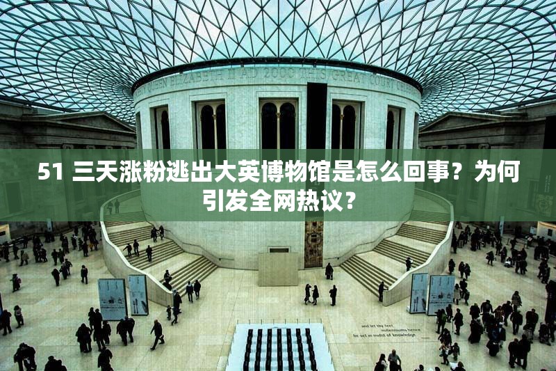 51 三天涨粉逃出大英博物馆是怎么回事？为何引发全网热议？