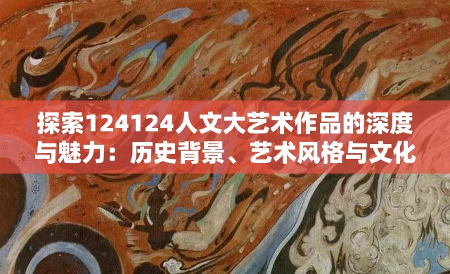 探索124124人文大艺术作品的深度与魅力：历史背景、艺术风格与文化影响解析