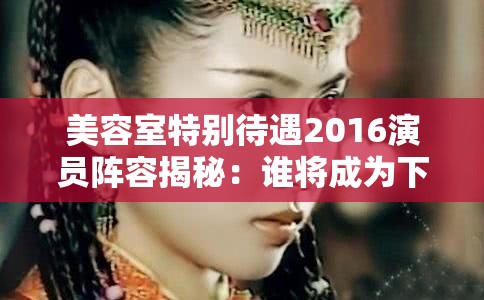 美容室特别待遇2016演员阵容揭秘：谁将成为下一个荧幕焦点？