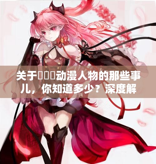 关于✕✕✕动漫人物的那些事儿，你知道多少？深度解析等你来