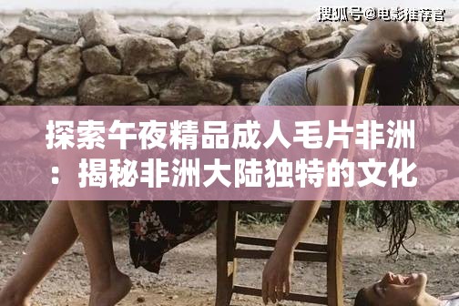 探索午夜精品成人毛片非洲：揭秘非洲大陆独特的文化与视觉盛宴