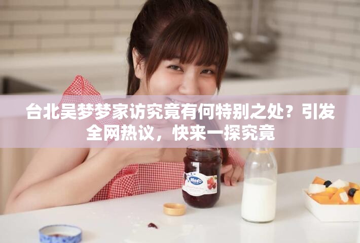 台北吴梦梦家访究竟有何特别之处？引发全网热议，快来一探究竟