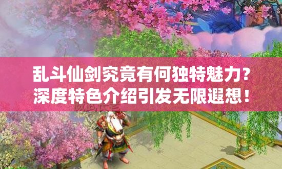乱斗仙剑究竟有何独特魅力？深度特色介绍引发无限遐想！