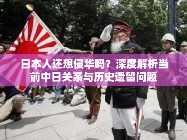 日本人还想侵华吗？深度解析当前中日关系与历史遗留问题