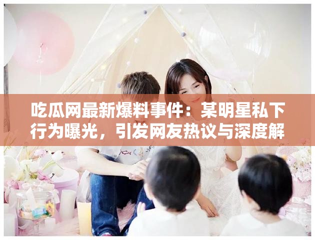 吃瓜网最新爆料事件：某明星私下行为曝光，引发网友热议与深度解析
