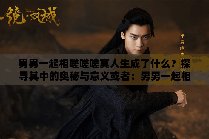 男男一起相嗟嗟嗟真人生成了什么？探寻其中的奥秘与意义或者：男男一起相嗟嗟嗟真人背后的故事，究竟隐藏着怎样的秘密与精彩？