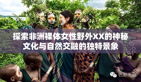 探索非洲裸体女性野外XX的神秘文化与自然交融的独特景象