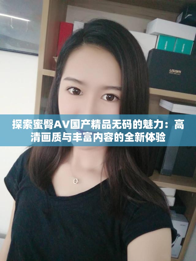 探索蜜臀AV国产精品无码的魅力：高清画质与丰富内容的全新体验