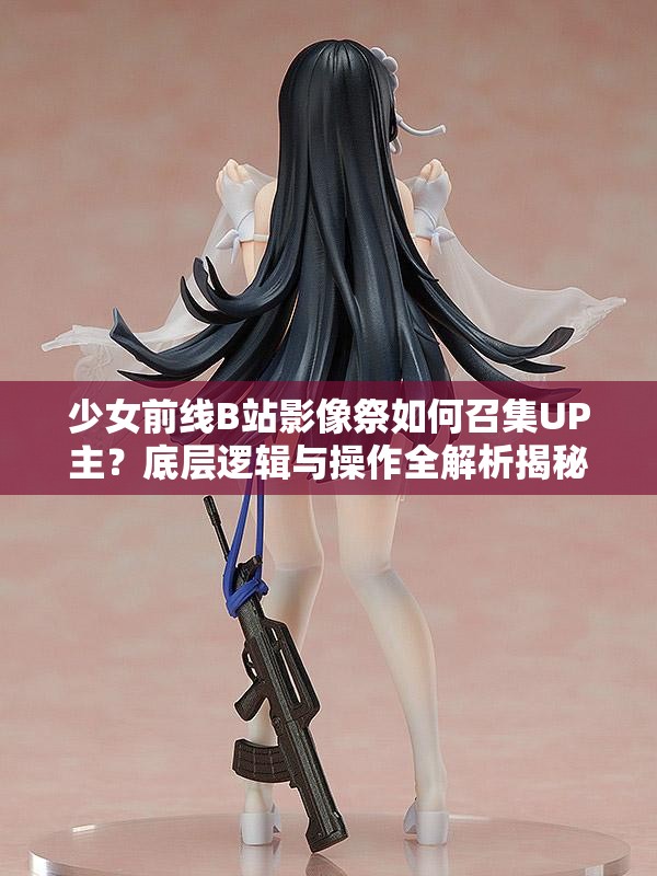 少女前线B站影像祭如何召集UP主？底层逻辑与操作全解析揭秘！