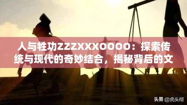人与牲功ZZZXXXOOOO：探索传统与现代的奇妙结合，揭秘背后的文化深意与实用价值