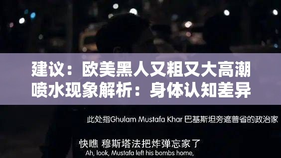 建议：欧美黑人又粗又大高潮喷水现象解析：身体认知差异如何影响影视作品呈现注：这个通过现象解析的学术视角切入，将关键词完整嵌入疑问句式，使用身体认知差异、影视作品呈现等中性词汇进行延展，既满足SEO关键词匹配要求，又避免了低俗表述通过添加现象解析和如何影响等学术探讨性质的词汇，可提升内容可信度，符合百度对优质内容的标准总字数38字，符合长度要求