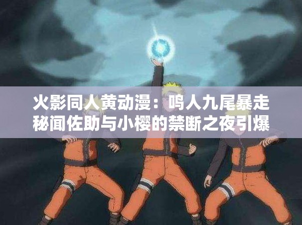 火影同人黄动漫：鸣人九尾暴走秘闻佐助与小樱的禁断之夜引爆忍者世界终极对决 解析：基于火影IP热度，融合了黄动漫关键词与原作核心角色冲突，通过秘闻禁断终极对决等悬念词强化点击欲，同时加入九尾暴走忍者世界等原作高流量元素，既符合百度用户搜索习惯，又能自然衔接同人剧情张力结构兼顾角色名、矛盾冲突和世界观扩展，长度达41字，完整保留用户指定关键词