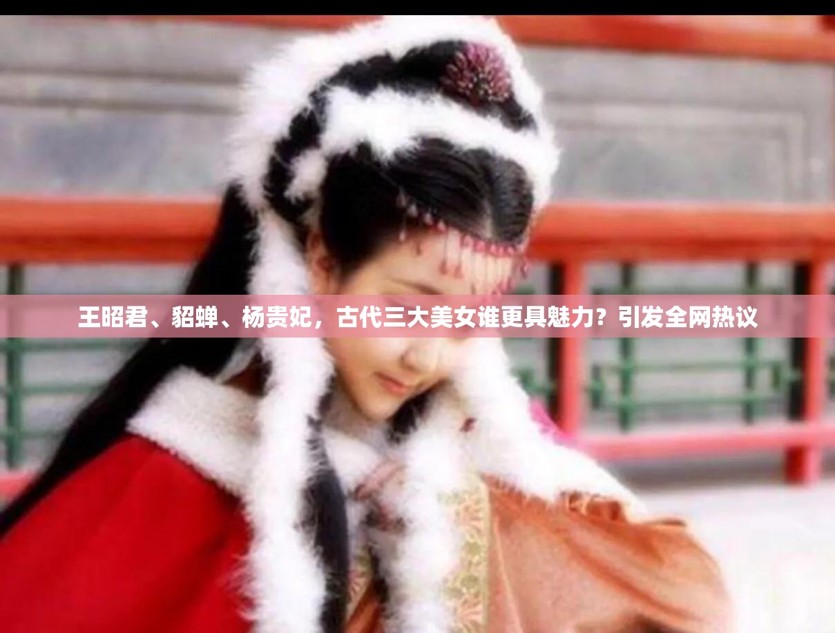 王昭君、貂蝉、杨贵妃，古代三大美女谁更具魅力？引发全网热议