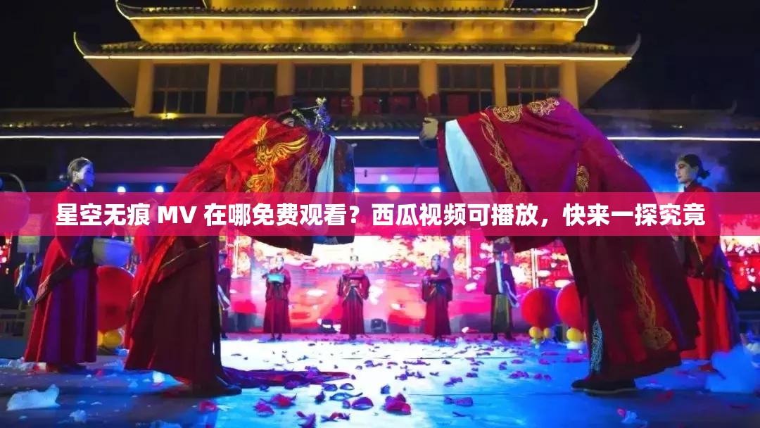 星空无痕 MV 在哪免费观看？西瓜视频可播放，快来一探究竟