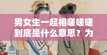 男女生一起相嗟嗟嗟到底是什么意思？为何引发众人关注与好奇？