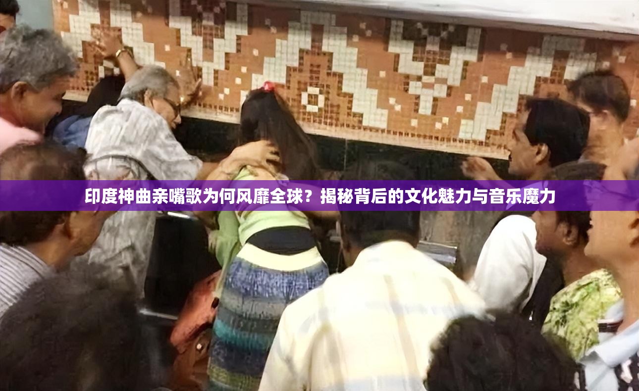 印度神曲亲嘴歌为何风靡全球？揭秘背后的文化魅力与音乐魔力
