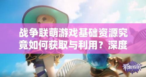 战争联萌游戏基础资源究竟如何获取与利用？深度解析揭秘！