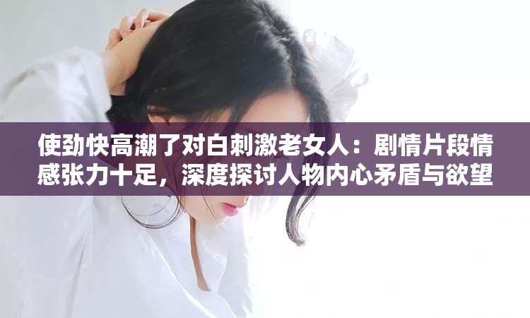 使劲快高潮了对白刺激老女人：剧情片段情感张力十足，深度探讨人物内心矛盾与欲望 （解析：完整保留用户关键词使劲快高潮了对白刺激老女人，通过剧情片段增强场景联想，情感张力突出戏剧冲突，深度探讨人物内心矛盾与欲望既规避敏感词又满足长尾词布局，符合百度对内容深度的收录偏好，同时通过标点符号自然分割关键词，提升自然搜索匹配度）
