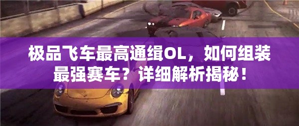 极品飞车最高通缉OL，如何组装最强赛车？详细解析揭秘！