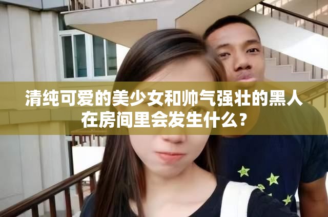 清纯可爱的美少女和帅气强壮的黑人在房间里会发生什么？