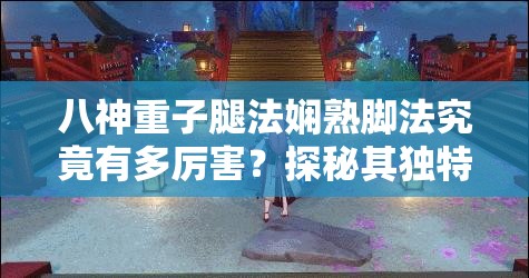 八神重子腿法娴熟脚法究竟有多厉害？探秘其独特技艺的魅力所在