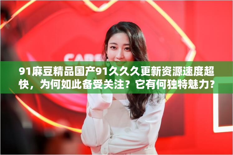 91麻豆精品国产91久久久更新资源速度超快，为何如此备受关注？它有何独特魅力？