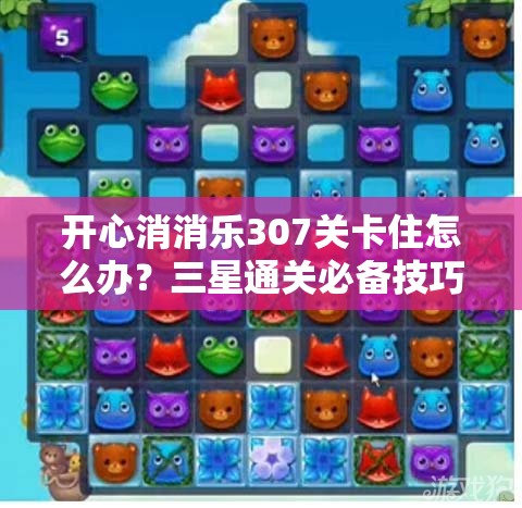 开心消消乐307关卡住怎么办？三星通关必备技巧全面揭秘！
