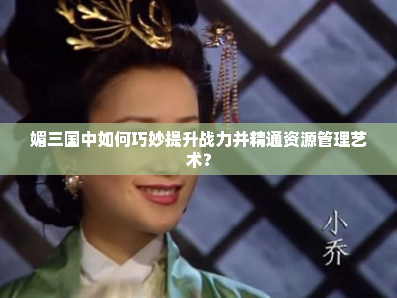 媚三国中如何巧妙提升战力并精通资源管理艺术？