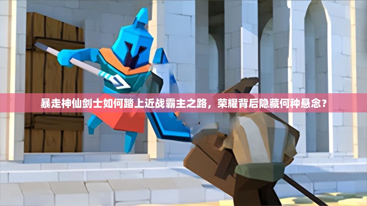 暴走神仙剑士如何踏上近战霸主之路，荣耀背后隐藏何种悬念？