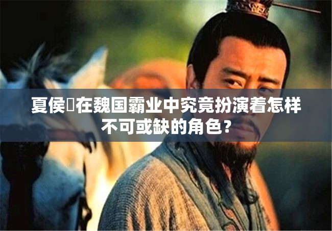 夏侯惇在魏国霸业中究竟扮演着怎样不可或缺的角色？