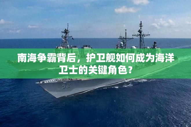 南海争霸背后，护卫舰如何成为海洋卫士的关键角色？