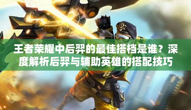 王者荣耀中后羿的最佳搭档是谁？深度解析后羿与辅助英雄的搭配技巧及实战攻略