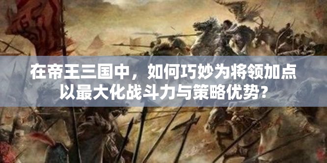 在帝王三国中，如何巧妙为将领加点以最大化战斗力与策略优势？