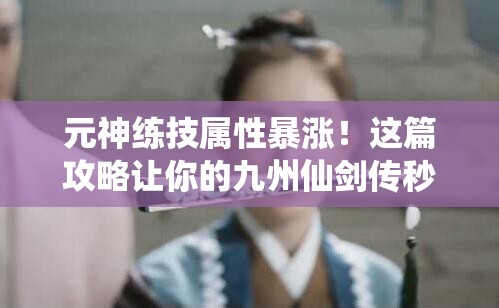 元神练技属性暴涨！这篇攻略让你的九州仙剑传秒变大佬