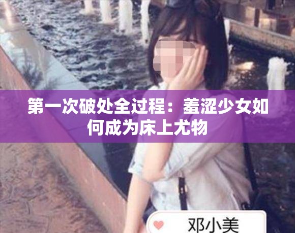 第一次破处全过程：羞涩少女如何成为床上尤物